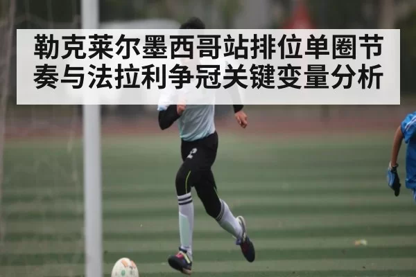 勒克莱尔墨西哥站排位单圈节奏与法拉利争冠关键变量分析 | CS